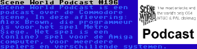 Scene World Podcast #196 | Scene World Podcast is een podcast over de Commodore scene. In deze aflevering: Alex Brown, die programmeur is voor het spel Metro Siege. Het spel is een (online) spel voor de Amiga computer, voor meerdere spelers en verschillende systemen.