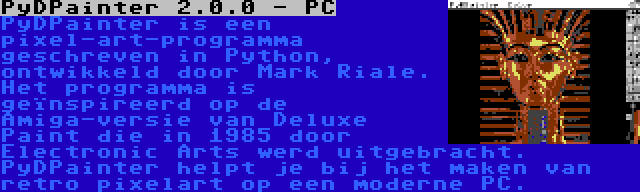 PyDPainter 2.0.0 - PC | PyDPainter is een pixel-art-programma geschreven in Python, ontwikkeld door Mark Riale. Het programma is geïnspireerd op de Amiga-versie van Deluxe Paint die in 1985 door Electronic Arts werd uitgebracht. PyDPainter helpt je bij het maken van retro pixelart op een moderne PC.