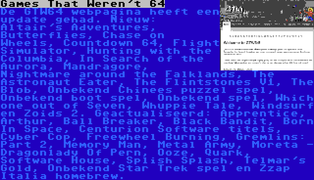 Games That Weren't 64 | De GTW64 webpagina heeft een update gehad. Nieuw: Altair's Adventures, Butterflies, Chase on Wheels, Countdown 64, Flight Simulator, Hunting with the Columbia, In Search of the Aurora, Mandragore, Nightmare around the Falklands, The Astronaut Eater, The Flintstones V1, The Blob, Onbekend Chinees puzzel spel, Onbekend boot spel, Onbekend spel, Which one out of Seven, Whuppie Tale, Windsurf en Zoids 2. Geactualiseerd: Apprentice, Arthur, Ball Breaker, Black Bandit, Born In Space, Centurion Software titels, Cyber Cop, Freewheel Burning, Gremlins: Part 2, Memory Man, Metal Army, Moreta - Dragonlady Of Pern, Ooze, Quark, Software House, Splish Splash, Telmar's Gold, Onbekend Star Trek spel en Zzap Italia homebrew.