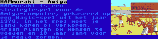 HAMmurabi - Amiga | HAMmurabi is een strategiespel voor de Amiga-computer, gebaseerd op een Basic-spel uit het jaar 1978. In het spel moet je land kopen of verkopen, graan planten om mensen te voeden en 10 jaar lang voor je regio zorgen.