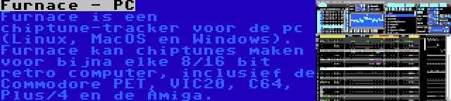 Furnace - PC | Furnace is een chiptune-tracker voor de pc (Linux, MacOS en Windows). Furnace kan chiptunes maken voor bijna elke 8/16 bit retro computer, inclusief de Commodore PET, VIC20, C64, Plus/4 en de Amiga.