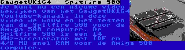 GadgetUK164 - Spitfire 500 | Je kunt nu een nieuwe video bekijken van het GadgetUK164 YouTube-kanaal. In deze video de bouw en het testen van de Spitfire 500 voor de Amiga 500 computer. De Spitfire 500 is een 14 MHz-accelerator met IDE en 4/8 MB snel RAM voor de Amiga 500 computer.