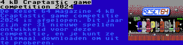 4 kB Craptastic game competition 2024 | De Reset 64 magazine 4 kB Craptastic game competitie 2024 is afgelopen. Dit jaar zijn er 31 nieuwe spellen ontwikkeld voor deze competitie, en je kunt ze allemaal downloaden om uit te proberen.