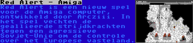 Red Alert - Amiga | Red Alert is een nieuw spel voor de Amiga computer, ontwikkeld door Arcziii. In het spel vechten de geallieerde strijdkrachten tegen een agressieve Sovjet-Unie om de controle over het Europese vasteland.