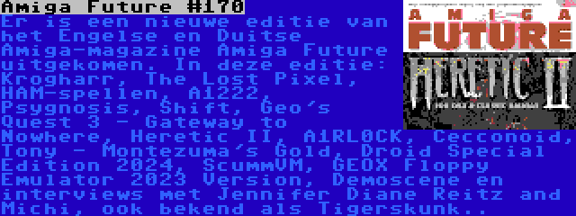 Amiga Future #170 | Er is een nieuwe editie van het Engelse en Duitse Amiga-magazine Amiga Future uitgekomen. In deze editie: Krogharr, The Lost Pixel, HAM-spellen, A1222, Psygnosis, Shift, Geo's Quest 3 - Gateway to Nowhere, Heretic II, A1RL0CK, Cecconoid, Tony - Montezuma's Gold, Droid Special Edition 2024, ScummVM, GEOX Floppy Emulator 2023 Version, Demoscene en interviews met Jennifer Diane Reitz and Michi, ook bekend als Tigerskunk..