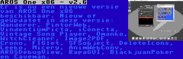 AROS One x86 - v2.6 | Er is nu een nieuwe versie van AROS One x86 beschikbaar. Nieuw of geüpdatet in deze versie: Wanderer, PintorWeb, VindentiumPicta, iConecta, Vintage Song Player, Omanko, WitchCleaner, Image2PDF, Crono, FIGlet, SFSobject, DeleteIcons, Leeko, Micery, AnimWebConv, AROSDebugView, RapaGUI, BlackjuanPoker en Caveman.