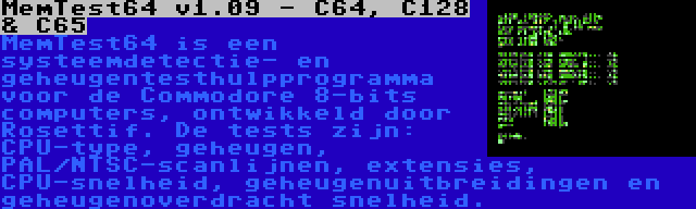 MemTest64 v1.09 - C64, C128 & C65 | MemTest64 is een systeemdetectie- en geheugentesthulpprogramma voor de Commodore 8-bits computers, ontwikkeld door Rosettif. De tests zijn: CPU-type, geheugen, PAL/NTSC-scanlijnen, extensies, CPU-snelheid, geheugenuitbreidingen en geheugenoverdracht snelheid.