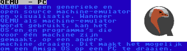 QEMU  - PC | QEMU is een generieke en open source machine-emulator en visualisatie. Wanneer QEMU als machine-emulator wordt gebruikt, kan het OS'en en programma's die voor één machine zijn gemaakt, op een andere machine draaien. Dit maakt het mogelijk om een Amiga OS op een PC te draaien.