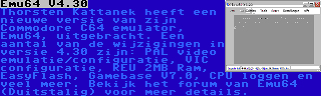 Emu64 V4.30 | Thorsten Kattanek heeft een nieuwe versie van zijn Commodore C64 emulator, Emu64, uitgebracht. Een aantal van de wijzigingen in versie 4.30 zijn: PAL video emulatie/configuratie, VIC configuratie, REU 2MB Ram, EasyFlash, Gamebase V7.0, CPU loggen en veel meer. Bekijk het forum van Emu64 (Duitstalig) voor meer details.