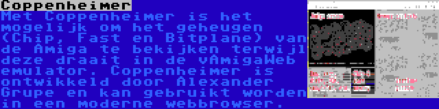 Coppenheimer | Met Coppenheimer is het mogelijk om het geheugen (Chip, Fast en Bitplane) van de Amiga te bekijken terwijl deze draait in de vAmigaWeb emulator. Coppenheimer is ontwikkeld door Alexander Grupe en kan gebruikt worden in een moderne webbrowser.