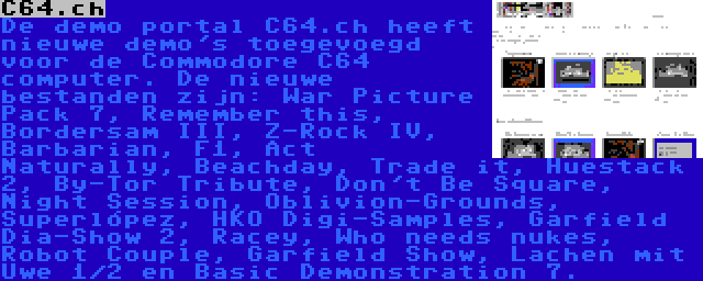 C64.ch | De demo portal C64.ch heeft nieuwe demo's toegevoegd voor de Commodore C64 computer. De nieuwe bestanden zijn: War Picture Pack 7, Remember this, Bordersam III, Z-Rock IV, Barbarian, F1, Act Naturally, Beachday, Trade it, Huestack 2, By-Tor Tribute, Don't Be Square, Night Session, Oblivion-Grounds, Superlópez, HKO Digi-Samples, Garfield Dia-Show 2, Racey, Who needs nukes, Robot Couple, Garfield Show, Lachen mit Uwe 1/2 en Basic Demonstration 7.