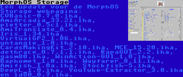 MorphOS Storage | Een update voor de MorphOS Storage webpagina: CVBasic-0.7.0.lha, AmiArcadia_33.21.lha, pletter_0.5c1.lha, AmiTranslate_0.4.lha, Iris_1.34.lha, VirtualGP2_1.06.lha, untangle_1.0.lha, CardsMakingKit_2.10.lha, MCE_15.20.lha, dethrace_0.7.1.1.lha, RapaGUI_2.2.lha, gasm80.lha, WinAction-GUI_1.0.lha, Baphomet_1.0.lha, Wayfarer_8.11.lha, Amifish_1.0a.lha, Stockfish-5.lha, DeepL_1.0.lha, YouTube-Extractor_3.0.lha en ld80_0.7.lha.