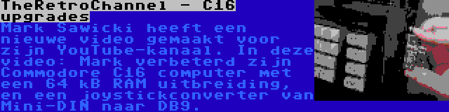 TheRetroChannel - C16 upgrades | Mark Sawicki heeft een nieuwe video gemaakt voor zijn YouTube-kanaal. In deze video: Mark verbeterd zijn Commodore C16 computer met een 64 kB RAM uitbreiding, en een joystickconverter van Mini-DIN naar DB9.