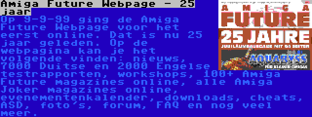 Amiga Future Webpage - 25 jaar | Op 9-9-99 ging de Amiga Future Webpage voor het eerst online. Dat is nu 25 jaar geleden. Op de webpagina kan je het volgende vinden: nieuws, 7000 Duitse en 2000 Engelse testrapporten, workshops, 100+ Amiga Future magazines online, alle Amiga Joker magazines online, evenementenkalender, downloads, cheats, ASD, foto's, forum, FAQ en nog veel meer.