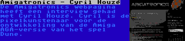 Amigatronics - Cyril Houzé | De Amigatronics webpagina heeft een interview gehad met Cyril Houzé. Cyril is de pixelkunstenaar voor de ontwikkeling van de Amiga AGA-versie van het spel Dune.