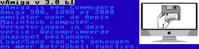 vAmiga v 3.0 b1 | vAmiga is een Commodore Amiga 500, 1000 of 2000 emulator voor de Apple Macintosh computer. Verbeteringen in deze versie: Gecomprimeerde snapshot bestanden, Load/Save van het geheugen en meer RetroShell functies.