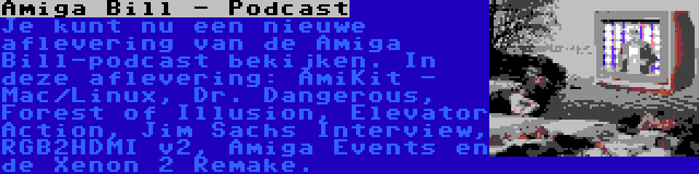 Amiga Bill - Podcast | Je kunt nu een nieuwe aflevering van de Amiga Bill-podcast bekijken. In deze aflevering: AmiKit - Mac/Linux, Dr. Dangerous, Forest of Illusion, Elevator Action, Jim Sachs Interview, RGB2HDMI v2, Amiga Events en de Xenon 2 Remake.