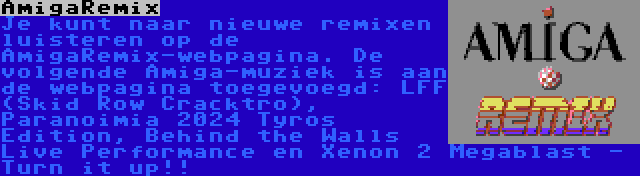 AmigaRemix | Je kunt naar nieuwe remixen luisteren op de AmigaRemix-webpagina. De volgende Amiga-muziek is aan de webpagina toegevoegd: LFF (Skid Row Cracktro), Paranoimia 2024 Tyros Edition, Behind the Walls Live Performance en Xenon 2 Megablast - Turn it up!!