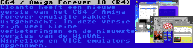 C64 / Amiga Forever 10 (R4) | Cloanto heeft een nieuwe versie van het C64 / Amiga Forever emulatie pakket uitgebracht. In deze versie zijn veel kleine verbeteringen en de nieuwste versies van de WinUAE, WinFellow en VICE emulators opgenomen.