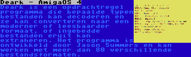 Deark - AmigaOS 4 | Deark is een opdrachtregel programma die bepaalde typen bestanden kan decoderen en ze kan converteren naar een moderner of leesbaarder formaat, of ingebedde bestanden eruit kan extraheren. Het programma is ontwikkeld door Jason Summers en kan werken met meer dan 80 verschillende bestandsformaten.