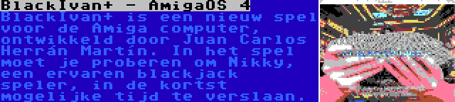 BlackIvan+ - AmigaOS 4 | BlackIvan+ is een nieuw spel voor de Amiga computer, ontwikkeld door Juan Carlos Herrán Martín. In het spel moet je proberen om Nikky, een ervaren blackjack speler, in de kortst mogelijke tijd te verslaan.