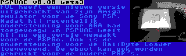 PSPUAE v0.80 beta3 | FOL heeft een nieuwe versie uitgebracht van zijn Amiga emulator voor de Sony PSP. Nadat hij recentelijk ondersteuning voor AGA had toegevoegd in PSPUAE heeft hij nu een versie gemaakt voor de PSPGo. Ook is de ondersteuning voor de HalfByte Loader toegevoegd. De eboot kan ook worden gebruikt voor de oudere PSP's.