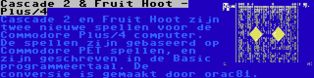 Cascade 2 & Fruit Hoot - Plus/4 | Cascade 2 en Fruit Hoot zijn twee nieuwe spellen voor de Commodore Plus/4 computer. De spellen zijn gebaseerd op Commodore PET spellen, en zijn geschreven in de Basic programmeertaal. De conversie is gemaakt door orac81.