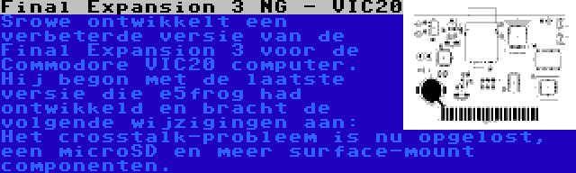 Final Expansion 3 NG - VIC20 | Srowe ontwikkelt een verbeterde versie van de Final Expansion 3 voor de Commodore VIC20 computer. Hij begon met de laatste versie die e5frog had ontwikkeld en bracht de volgende wijzigingen aan: Het crosstalk-probleem is nu opgelost, een microSD en meer surface-mount componenten.