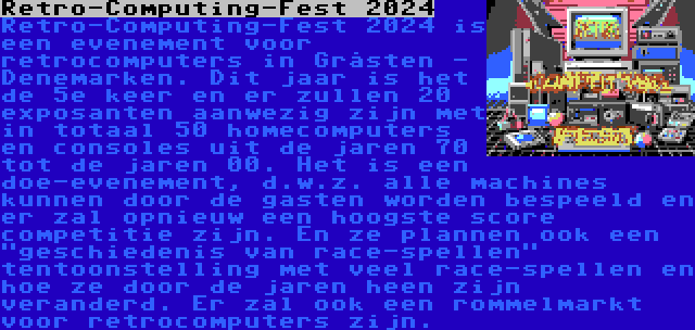 Retro-Computing-Fest 2024 | Retro-Computing-Fest 2024 is een evenement voor retrocomputers in Gråsten - Denemarken. Dit jaar is het de 5e keer en er zullen 20 exposanten aanwezig zijn met in totaal 50 homecomputers en consoles uit de jaren 70 tot de jaren 00. Het is een doe-evenement, d.w.z. alle machines kunnen door de gasten worden bespeeld en er zal opnieuw een hoogste score competitie zijn. En ze plannen ook een geschiedenis van race-spellen tentoonstelling met veel race-spellen en hoe ze door de jaren heen zijn veranderd. Er zal ook een rommelmarkt voor retrocomputers zijn.