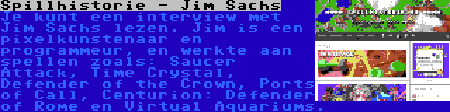 Spillhistorie - Jim Sachs | Je kunt een interview met Jim Sachs lezen. Jim is een pixelkunstenaar en programmeur, en werkte aan spellen zoals: Saucer Attack, Time Crystal, Defender of the Crown, Ports of Call, Centurion: Defender of Rome en Virtual Aquariums.