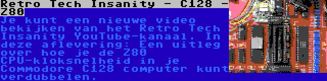 Retro Tech Insanity - C128 - Z80 | Je kunt een nieuwe video bekijken van het Retro Tech Insanity YouTube-kanaal. In deze aflevering: Een uitleg over hoe je de Z80 CPU-kloksnelheid in je Commodore C128 computer kunt verdubbelen.