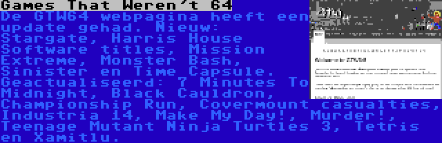 Games That Weren't 64 | De GTW64 webpagina heeft een update gehad. Nieuw: Stargate, Harris House Software titles, Mission Extreme, Monster Bash, Sinister en Time Capsule. Geactualiseerd: 7 Minutes To Midnight, Black Cauldron, Championship Run, Covermount casualties, Industria 14, Make My Day!, Murder!, Teenage Mutant Ninja Turtles 3, Tetris en Xamitlu.