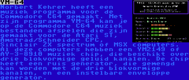 YM-64 | Norbert Kehrer heeft een muziek programma voor de Commodore C64 gemaakt. Met zijn programma YM-64 kan je op de Commodore C64 muziek bestanden afspelen die zijn gemaakt voor de Atari ST, Amstrad/Schneider CPC, Sinclair ZX spectrum of MSX computers. Al deze computers hebben een YM2149 of AY-3-8910 muziek chip, die beschikt over drie blokvormige geluid kanalen. De chip heeft een ruis generator, die gemengd kan worden met de drie blokvormige kanalen, en een instelbare enveloppe generator.