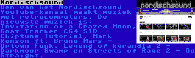 Nordischsound | Ben van het Nordischsound YouTube-kanaal maakt muziek met retrocomputers. De nieuwste muziek is: Invitation of a Crazed Moon, Goat Tracker C64 SID Chiptune Tutorial, Mark Ronson ft. Bruno Mars - Uptown Funk, Legend of kyrandia 2 - Darkmoor Swamp en Streets of Rage 2 - Go Straight.