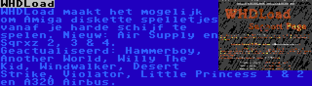 WHDLoad | WHDLoad maakt het mogelijk om Amiga diskette spelletjes vanaf je harde schijf te spelen. Nieuw: Air Supply en Sqrxz 2, 3 & 4. Geactualiseerd: Hammerboy, Another World, Willy The Kid, Windwalker, Desert Strike, Violator, Little Princess 1 & 2 en A320 Airbus.