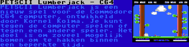 PETSCII Lumberjack - C64 | PETSCII Lumberjack is een nieuw spel voor de Commodore C64 computer, ontwikkeld door Kornel Kolma. Je kunt tegen de computer spelen of tegen een andere speler. Het doel is om zoveel mogelijk bomen om te hakken binnen een beperkte tijd.
