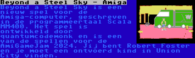 Beyond a Steel Sky - Amiga | Beyond a Steel Sky is een nieuw spel voor de Amiga-computer, geschreven in de programmeertaal Scala MM400. Het spel is ontwikkeld door quantumcodemonk en is een van de spellen voor de AmiGameJam 2024. Jij bent Robert Foster en je moet een ontvoerd kind in Union City vinden.