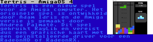Tertris - AmigaOS 4 | Tertris is een nieuw spel voor de Amiga computer. Het originele spel is ontwikkeld door Adam Idris en de Amiga versie is gemaakt door Andrea Palmatè. Dit spel gebruikt RayLib en vereist dus een grafische kaart met een geïnstalleerde driver voor een RadeonHD of RadeonRX.