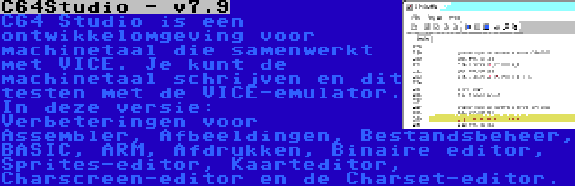 C64Studio - v7.9 | C64 Studio is een ontwikkelomgeving voor machinetaal die samenwerkt met VICE. Je kunt de machinetaal schrijven en dit testen met de VICE-emulator. In deze versie: Verbeteringen voor Assembler, Afbeeldingen, Bestandsbeheer, BASIC, ARM, Afdrukken, Binaire editor, Sprites-editor, Kaarteditor, Charscreen-editor en de Charset-editor.