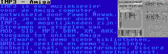 IMP3 - Amiga | IMP3 is een muziekspeler voor de Amiga computer, ontwikkeld door Pawel Nowak. Maar je kunt meer doen met IMP3, de mogelijkheden zijn: Streamen en afspelen van MOD, SID, MP3, DBM, XM, AHX, toegang tot online Amiga software en demo scene bibliotheken, WHDLoad spellen en demo's, SysInfo, GoShell, chat, schermafdrukken, Discord kanalen en een internet snelheidstest.