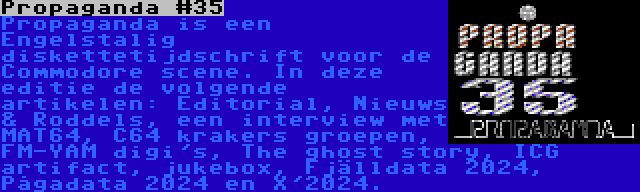 Propaganda #35 | Propaganda is een Engelstalig diskettetijdschrift voor de Commodore scene. In deze editie de volgende artikelen: Editorial, Nieuws & Roddels, een interview met MAT64, C64 krakers groepen, FM-YAM digi's, The ghost story, ICG artifact, jukebox, Fjälldata 2024, Pågadata 2024 en X'2024.