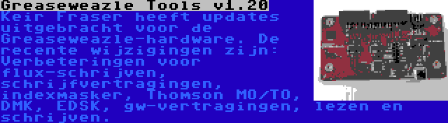 Greaseweazle Tools v1.20 | Keir Fraser heeft updates uitgebracht voor de Greaseweazle-hardware. De recente wijzigingen zijn: Verbeteringen voor flux-schrijven, schrijfvertragingen, indexmasker, Thomson MO/TO, DMK, EDSK, gw-vertragingen, lezen en schrijven.