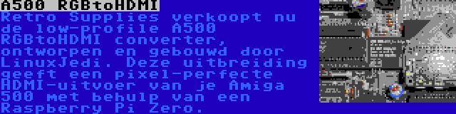 A500 RGBtoHDMI | Retro Supplies verkoopt nu de low-profile A500 RGBtoHDMI converter, ontworpen en gebouwd door LinuxJedi. Deze uitbreiding geeft een pixel-perfecte HDMI-uitvoer van je Amiga 500 met behulp van een Raspberry Pi Zero.