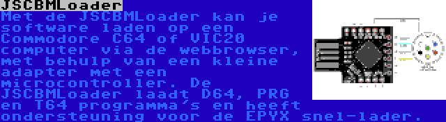 JSCBMLoader | Met de JSCBMLoader kan je software laden op een Commodore C64 of VIC20 computer via de webbrowser, met behulp van een kleine adapter met een microcontroller. De JSCBMLoader laadt D64, PRG en T64 programma's en heeft ondersteuning voor de EPYX snel-lader.