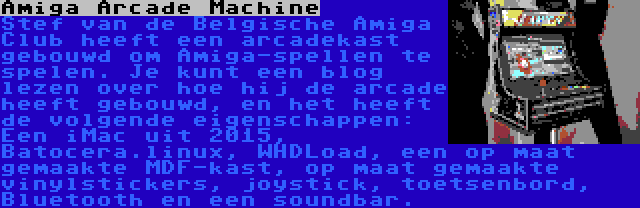 Amiga Arcade Machine | Stef van de Belgische Amiga Club heeft een arcadekast gebouwd om Amiga-spellen te spelen. Je kunt een blog lezen over hoe hij de arcade heeft gebouwd, en het heeft de volgende eigenschappen: Een iMac uit 2015, Batocera.linux, WHDLoad, een op maat gemaakte MDF-kast, op maat gemaakte vinylstickers, joystick, toetsenbord, Bluetooth en een soundbar.