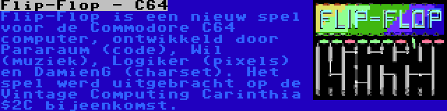 Flip-Flop - C64 | Flip-Flop is een nieuw spel voor de Commodore C64 computer, ontwikkeld door Pararaum (code), Wil (muziek), Logiker (pixels) en DamienG (charset). Het spel werd uitgebracht op de Vintage Computing Carinthia $2C bijeenkomst.