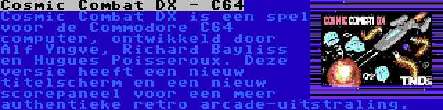 Cosmic Combat DX - C64 | Cosmic Combat DX is een spel voor de Commodore C64 computer, ontwikkeld door Alf Yngve, Richard Bayliss en Hugues Poisseroux. Deze versie heeft een nieuw titelscherm en een nieuw scorepaneel voor een meer authentieke retro arcade-uitstraling.