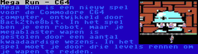 Mega Run - C64 | Mega Run is een nieuw spel voor de Commodore C64 computer, ontwikkeld door Back2the8bit. In het spel ben je een robot, maar je megablaster wapen is gestolen door een aantal kwaadaardige wezens. In het spel moet je door drie levels rennen om je wapen te redden.