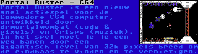 Portal Buster - C64 | Portal Buster is een nieuw snel actiespel voor de Commodore C64 computer, ontwikkeld door drmortalwombat (code & pixels) en Crisps (muziek). In het spel moet je je een weg banen door een gigantisch level van 32k pixels breed om de eindbaas te vinden en te vernietigen.