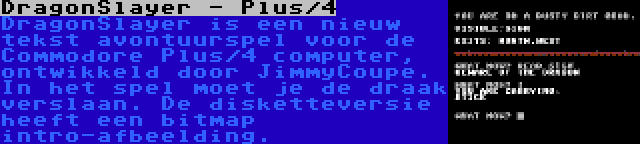 DragonSlayer - Plus/4 | DragonSlayer is een nieuw tekst avontuurspel voor de Commodore Plus/4 computer, ontwikkeld door JimmyCoupe. In het spel moet je de draak verslaan. De disketteversie heeft een bitmap intro-afbeelding.